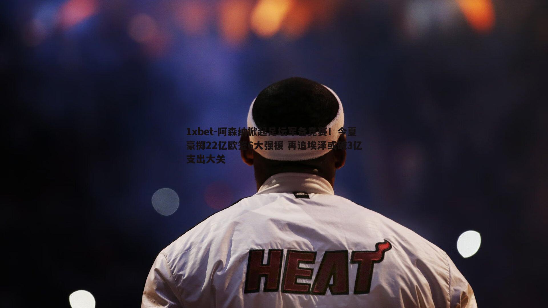 阿森纳掀起足坛军备竞赛！今夏豪掷22亿欧签6大强援 再追埃泽或破3亿支出大关